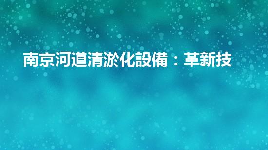 南京河道清淤化設備：革新技術助力，呼喚清流重生！